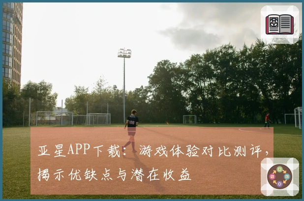 亚星APP下载：游戏体验对比测评，揭示优缺点与潜在收益