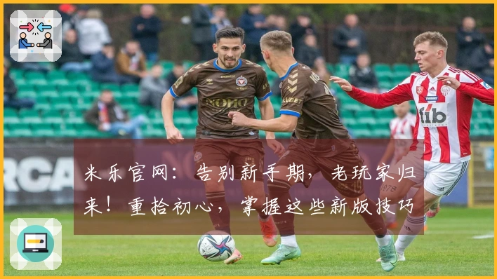 米乐官网：告别新手期，老玩家归来！重拾初心，掌握这些新版技巧，收益与快乐齐飞