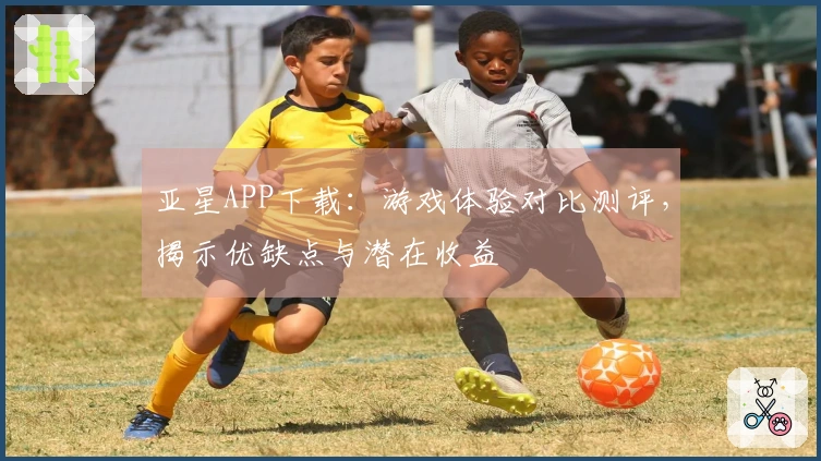 亚星APP下载：游戏体验对比测评，揭示优缺点与潜在收益