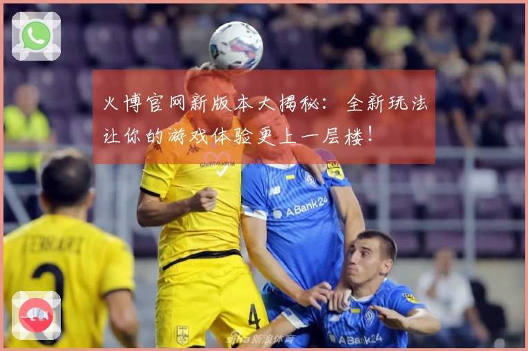 火博官网新版本大揭秘：全新玩法让你的游戏体验更上一层楼！
