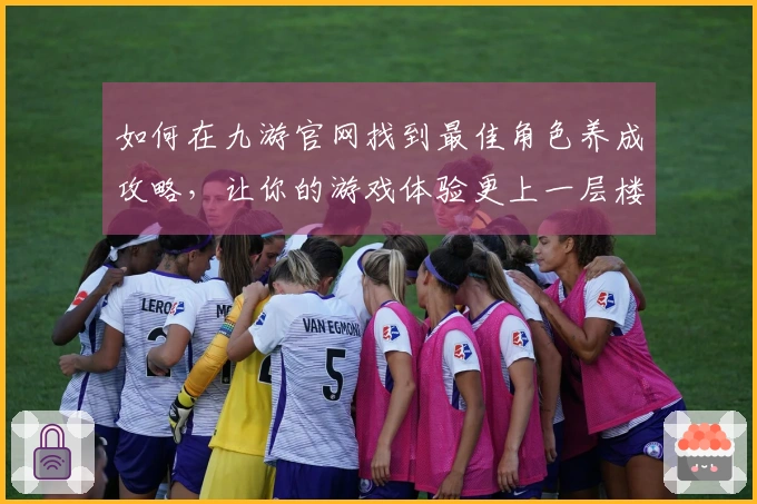 如何在九游官网找到最佳角色养成攻略，让你的游戏体验更上一层楼？